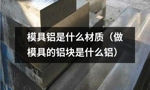 模具鋁是什么材質(zhì)（做模具的鋁塊是什么鋁）