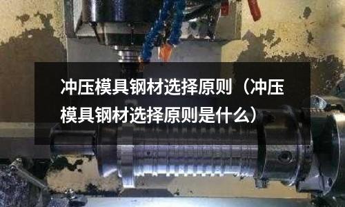 沖壓模具鋼材選擇原則(沖壓模具鋼材選擇原則是什么)