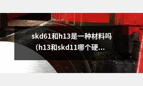 skd61和h13是一種材料嗎（h13和skd11哪個硬度高）