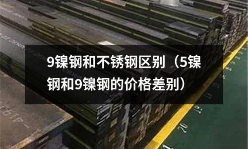 9鎳鋼和不銹鋼區別（5鎳鋼和9鎳鋼的價格差別）