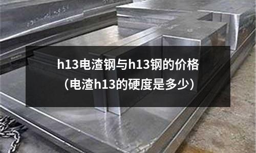 h13電渣鋼與h13鋼的價格（電渣h13的硬度是多少）