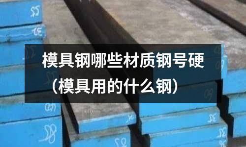 模具鋼哪些材質鋼號硬（模具用的什么鋼）