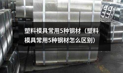 塑料模具常用5種鋼材（塑料模具常用5種鋼材怎么區(qū)別）