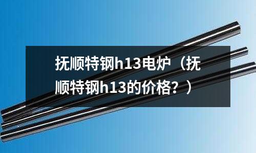 撫順特鋼h13電爐（撫順特鋼h13的價(jià)格？）
