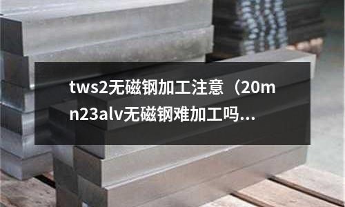 tws2無磁鋼加工注意（20mn23alv無磁鋼難加工嗎）