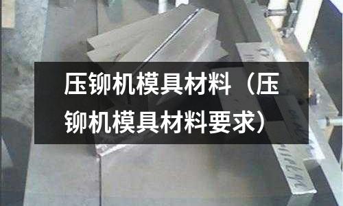 壓鉚機(jī)模具材料（壓鉚機(jī)模具材料要求）