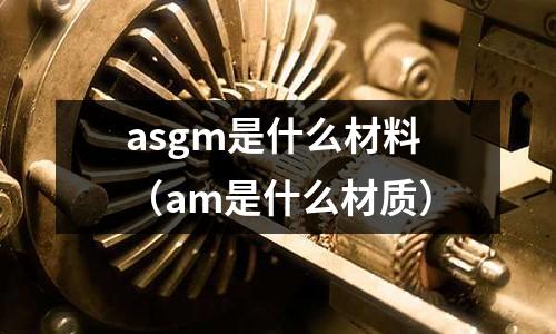 asgm是什么材料(am是什么材質(zhì))