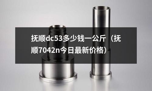 撫順dc53多少錢一公斤(撫順7042n今日最新價(jià)格)
