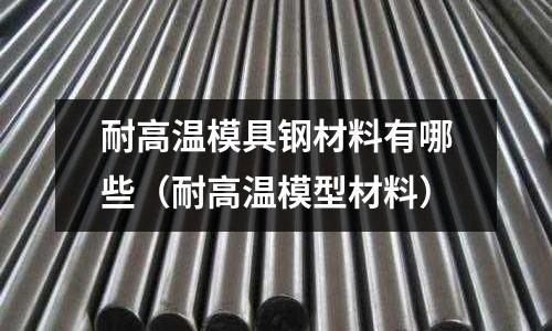 耐高溫模具鋼材料有哪些(耐高溫模型材料)