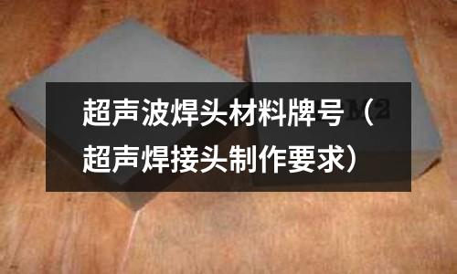 超聲波焊頭材料牌號(超聲焊接頭制作要求)