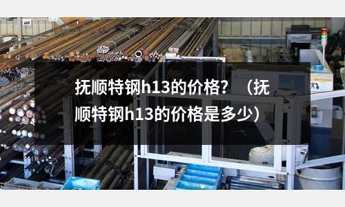 撫順特鋼h13的價(jià)格?(撫順特鋼h13的價(jià)格是多少)