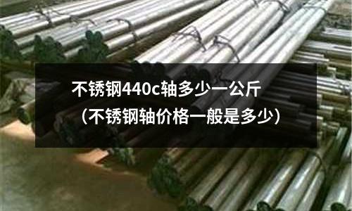 不銹鋼440c軸多少一公斤(不銹鋼軸價格一般是多少)