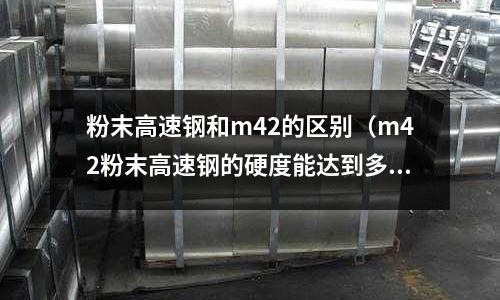 粉末高速鋼和m42的區(qū)別（m42粉末高速鋼的硬度能達(dá)到多少）
