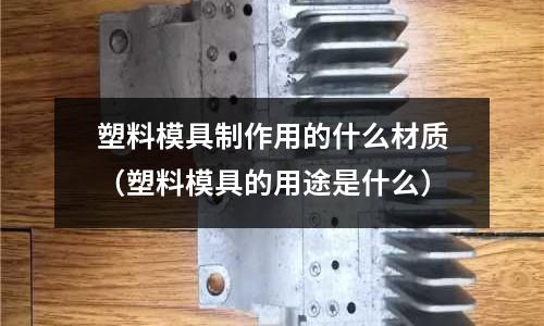 塑料模具制作用的什么材質(塑料模具的用途是什么)