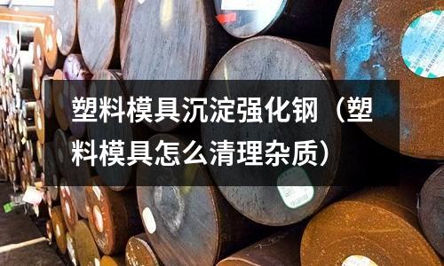 塑料模具沉淀強化鋼(塑料模具怎么清理雜質)