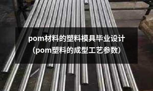 pom材料的塑料模具畢業設計(pom塑料的成型工藝參數)