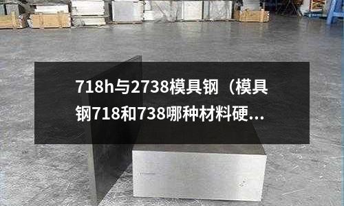 718h與2738模具鋼(模具鋼718和738哪種材料硬?)