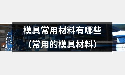 模具常用材料有哪些（常用的模具材料）