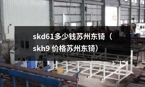skd61多少錢蘇州東锜(skh9 價格蘇州東锜)