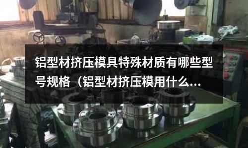 鋁型材擠壓模具特殊材質有哪些型號規格（鋁型材擠壓模用什么材料好）