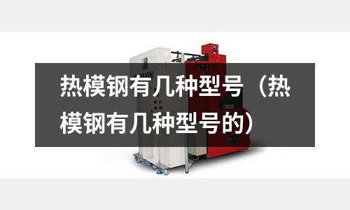 熱模鋼有幾種型號（熱模鋼有幾種型號的）