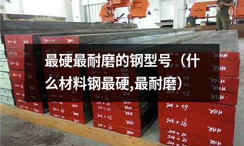 最硬最耐磨的鋼型號(什么材料鋼最硬,最耐磨)