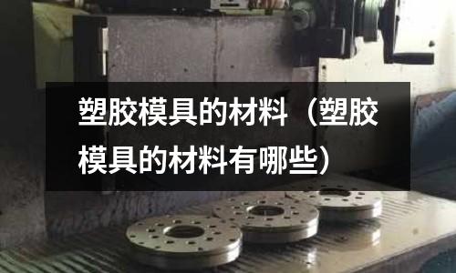 塑膠模具的材料（塑膠模具的材料有哪些）