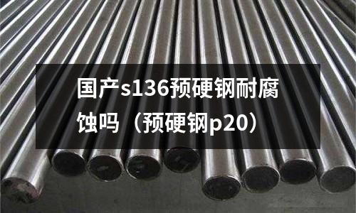 國產s136預硬鋼耐腐蝕嗎（預硬鋼p20）
