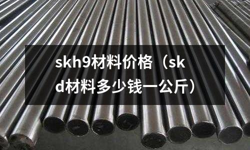skh9材料價格(skd材料多少錢一公斤)