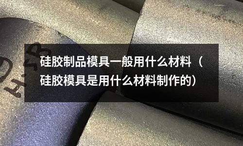 硅膠制品模具一般用什么材料(硅膠模具是用什么材料制作的)