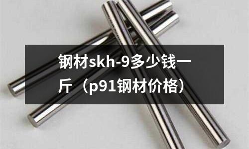 鋼材skh-9多少錢一斤(p91鋼材價(jià)格)