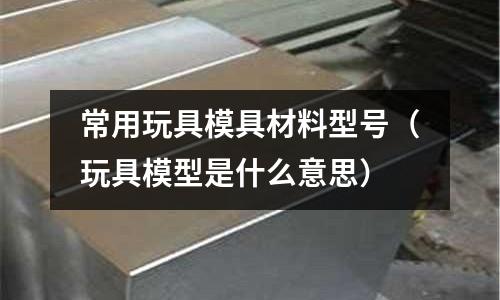 常用玩具模具材料型號(玩具模型是什么意思)