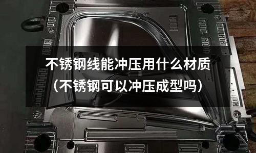 不銹鋼線(xiàn)能沖壓用什么材質(zhì)(不銹鋼可以沖壓成型嗎)