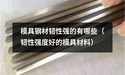 模具鋼材韌性強的有哪些（韌性強度好的模具材料）