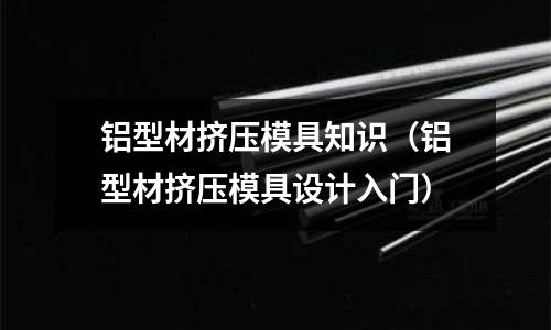 鋁型材擠壓模具知識（鋁型材擠壓模具設計入門）