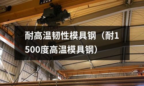 耐高溫韌性模具鋼（耐1500度高溫模具鋼）