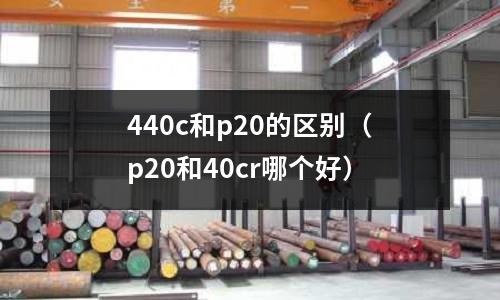 440c和p20的區別（p20和40cr哪個好）