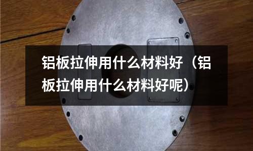 鋁板拉伸用什么材料好(鋁板拉伸用什么材料好呢)