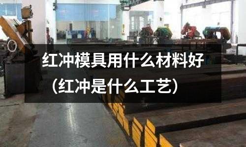 紅沖模具用什么材料好（紅沖是什么工藝）