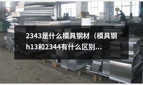 2343是什么模具鋼材（模具鋼h13和2344有什么區別）