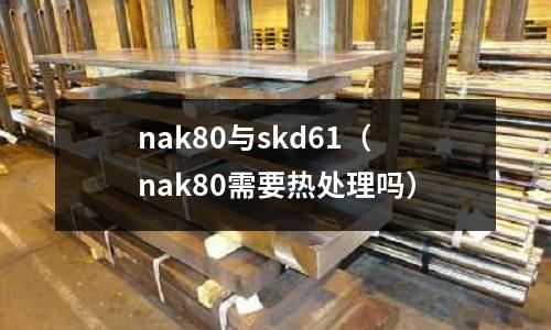 nak80與skd61（nak80需要熱處理嗎）