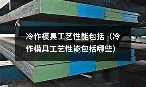 冷作模具工藝性能包括（冷作模具工藝性能包括哪些）