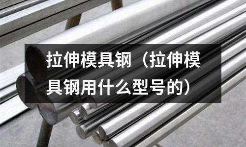 拉伸模具鋼（拉伸模具鋼用什么型號(hào)的）