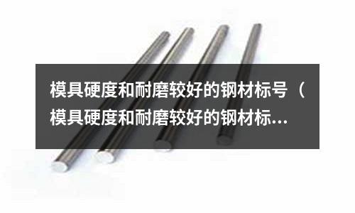 模具硬度和耐磨較好的鋼材標號(模具硬度和耐磨較好的鋼材標號是多少)
