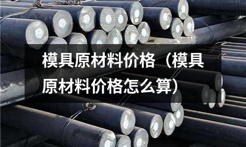 模具原材料價格（模具原材料價格怎么算）