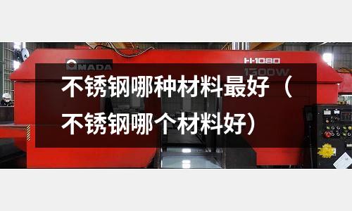 不銹鋼哪種材料最好（不銹鋼哪個(gè)材料好）