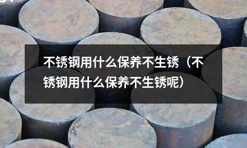 不銹鋼用什么保養(yǎng)不生銹（不銹鋼用什么保養(yǎng)不生銹呢）
