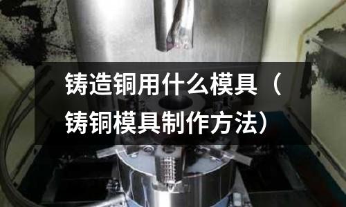 鑄造銅用什么模具(鑄銅模具制作方法)