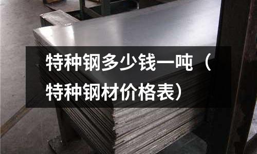 特種鋼多少錢一噸（特種鋼材價格表）