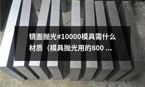 鏡面拋光#10000模具需什么材質（模具拋光用的800 1000 是啥）